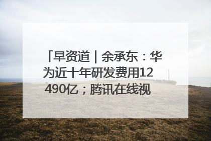 早资道｜余承东：华为近十年研发费用12490亿；腾讯在线视频重大组织调整