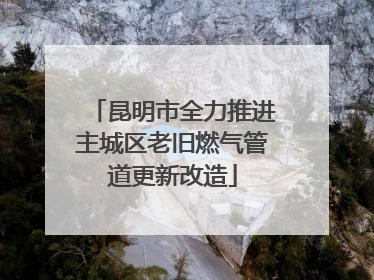 昆明市全力推进主城区老旧燃气管道更新改造