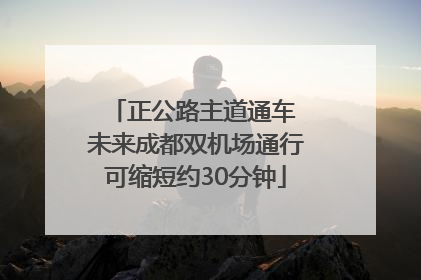正公路主道通车 未来成都双机场通行可缩短约30分钟