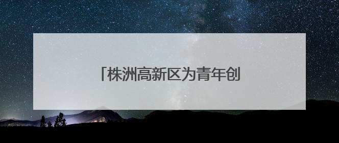 株洲高新区为青年创业者打造全链条生态