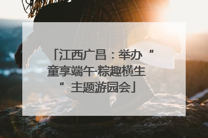 江西广昌：举办“童享端午·粽趣横生”主题游园会