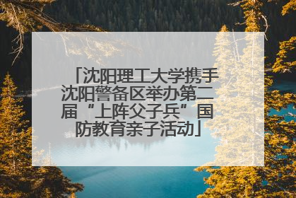 沈阳理工大学携手沈阳警备区举办第二届“上阵父子兵”国防教育亲子活动
