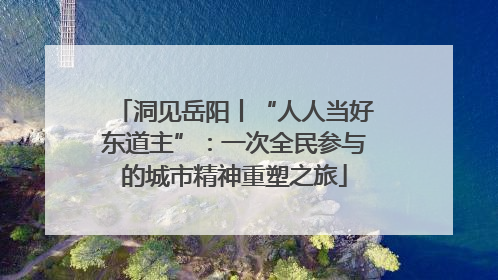 洞见岳阳丨“人人当好东道主”：一次全民参与的城市精神重塑之旅