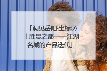 洞见岳阳·坐标②丨胜景之都——江湖名城的产品迭代
