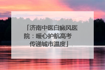 济南中医白癜风医院：暖心护航高考 传递城市温度