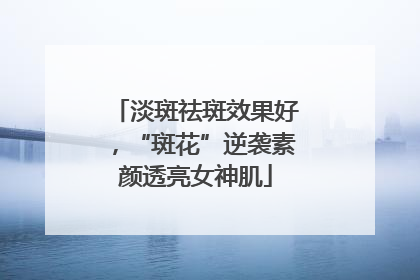 淡斑祛斑效果好，“斑花”逆袭素颜透亮女神肌