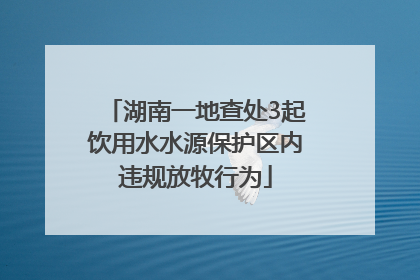湖南一地查处3起饮用水水源保护区内违规放牧行为