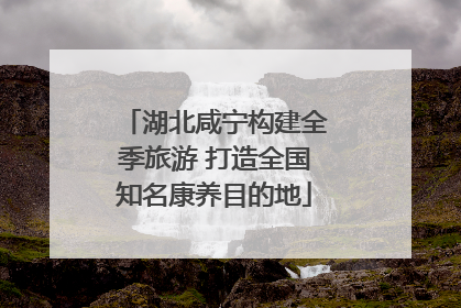 湖北咸宁构建全季旅游 打造全国知名康养目的地