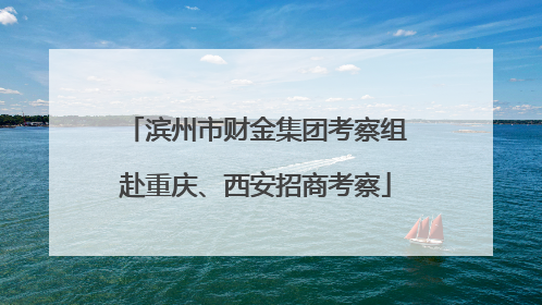 滨州市财金集团考察组赴重庆、西安招商考察
