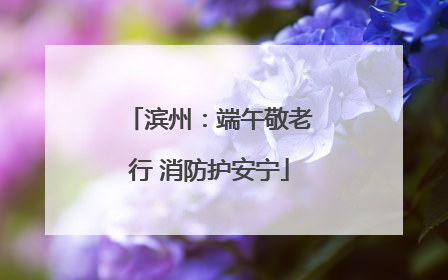 滨州：端午敬老行 消防护安宁