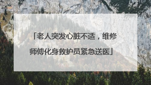老人突发心脏不适，维修师傅化身救护员紧急送医