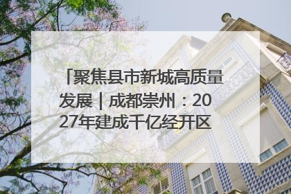 聚焦县市新城高质量发展｜成都崇州：2027年建成千亿经开区、2029年GDP突破750亿元