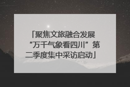 聚焦文旅融合发展 “万千气象看四川”第二季度集中采访启动