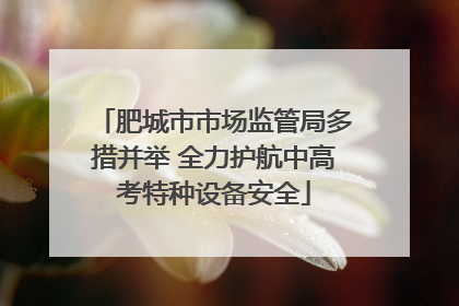 肥城市市场监管局多措并举 全力护航中高考特种设备安全