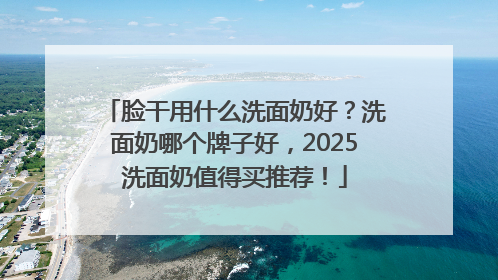 脸干用什么洗面奶好？洗面奶哪个牌子好，2025洗面奶值得买推荐！