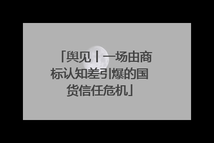 舆见丨一场由商标认知差引爆的国货信任危机
