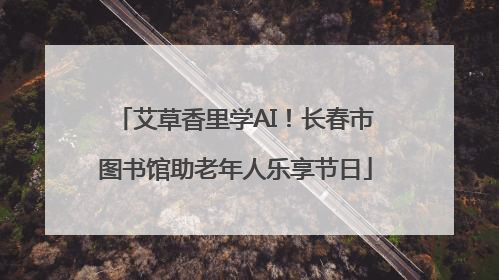 艾草香里学AI！长春市图书馆助老年人乐享节日
