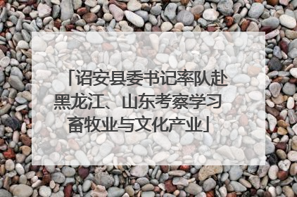 诏安县委书记率队赴黑龙江、山东考察学习畜牧业与文化产业