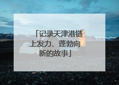 记录天津港链上发力、蓬勃向新的故事
