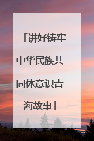 讲好铸牢中华民族共同体意识青海故事