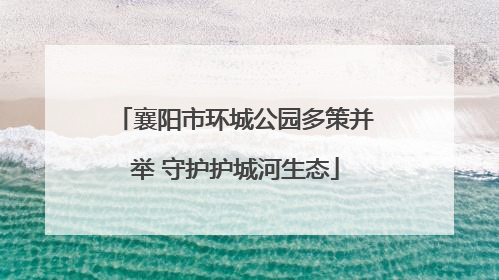 襄阳市环城公园多策并举 守护护城河生态