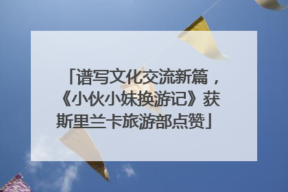 谱写文化交流新篇，《小伙小妹换游记》获斯里兰卡旅游部点赞