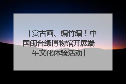 赏古画、编竹编！中国闽台缘博物馆开展端午文化体验活动