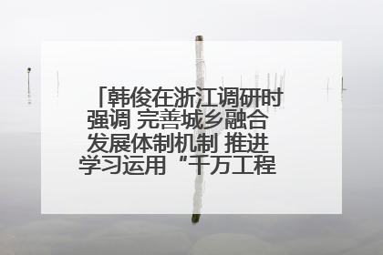 韩俊在浙江调研时强调 完善城乡融合发展体制机制 推进学习运用“千万工程”经验走深走实