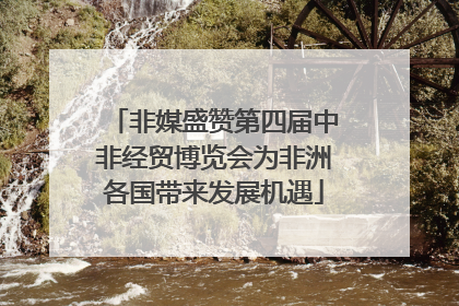 非媒盛赞第四届中非经贸博览会为非洲各国带来发展机遇