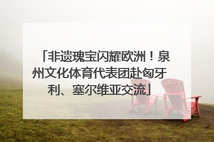 非遗瑰宝闪耀欧洲！泉州文化体育代表团赴匈牙利、塞尔维亚交流