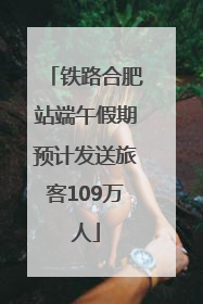 铁路合肥站端午假期预计发送旅客109万人