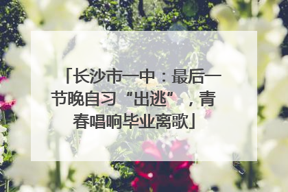 长沙市一中：最后一节晚自习“出逃”，青春唱响毕业离歌