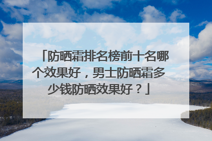 防晒霜排名榜前十名哪个效果好，男士防晒霜多少钱防晒效果好？
