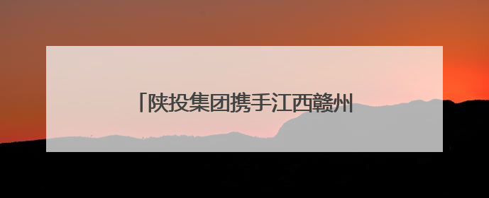 陕投集团携手江西赣州 探索“飞地经济”