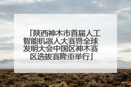 陕西神木市首届人工智能机器人大赛暨全球发明大会中国区神木赛区选拔赛隆重举行