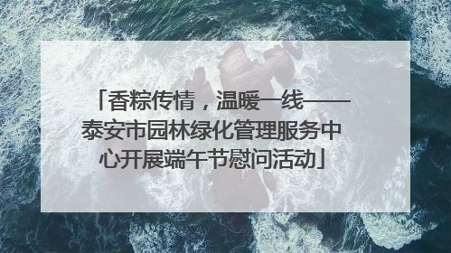 香粽传情，温暖一线——泰安市园林绿化管理服务中心开展端午节慰问活动