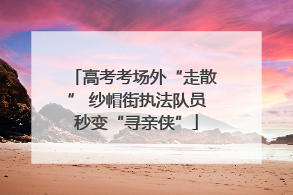 高考考场外“走散” 纱帽街执法队员秒变“寻亲侠”