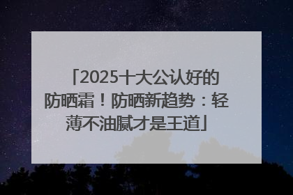 2025十大公认好的防晒霜！防晒新趋势：轻薄不油腻才是王道