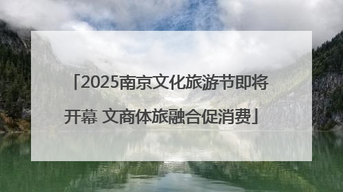 2025南京文化旅游节即将开幕 文商体旅融合促消费