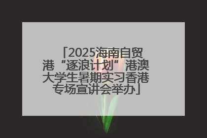 2025海南自贸港“逐浪计划”港澳大学生暑期实习香港专场宣讲会举办