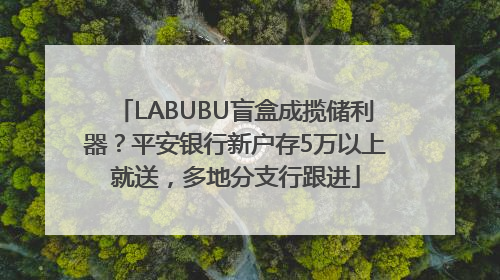 LABUBU盲盒成揽储利器？平安银行新户存5万以上就送，多地分支行跟进